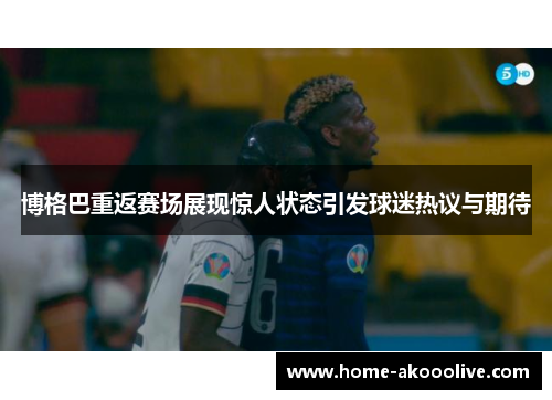 博格巴重返赛场展现惊人状态引发球迷热议与期待