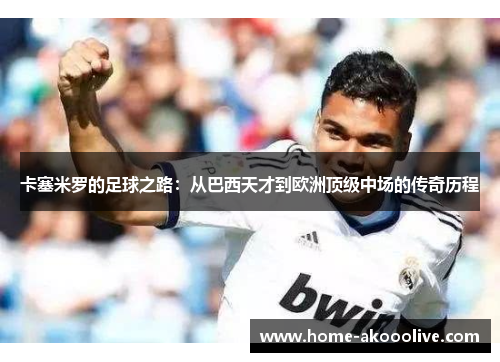 卡塞米罗的足球之路：从巴西天才到欧洲顶级中场的传奇历程
